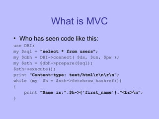 What is MVC Who has seen code like this: use DBI; my $sql =  "select * from users" ; my $dbh = DBI->connect( $ds, $un, $pw ); my $sth = $dbh->prepare($sql); $sth->execute(); print  "Content-type: text/html\r\n\r\n" ; while (my  $h = $sth->fetchrow_hashref()) { print  ”Name is:".$h->{'first_name'}."<br>\n" ; } 