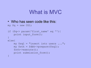 What is MVC Who has seen code like this: my $q = new CGI; if ($q-> param('first_name' eq ''){ print input_form(); } else{ my $sql = "insert into users ..."; my $sth = $dbh->prepare($sql); $sth->execute(); print submission_form(); } 