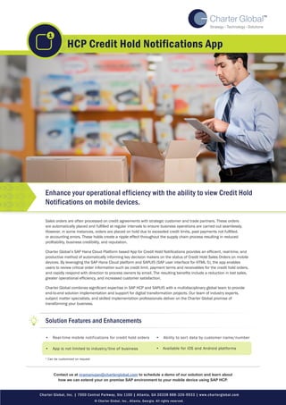 Sales orders are often processed on credit agreements with strategic customer and trade partners. These orders
are automatically placed and fulfilled at regular intervals to ensure business operations are carried out seamlessly.
However, in some instances, orders are placed on hold due to exceeded credit limits, past payments not fulfilled,
or accounting errors. These holds create a ripple effect throughout the supply chain process resulting in reduced
profitability, business credibility, and reputation.
Charter Global’s SAP Hana Cloud Platform based App for Credit Hold Notifications provides an efficient, real-time, and
productive method of automatically informing key decision makers on the status of Credit Hold Sales Orders on mobile
devices. By leveraging the SAP Hana Cloud platform and SAPUI5 (SAP user interface for HTML 5), the app enables
users to review critical order information such as credit limit, payment terms and receivables for the credit hold orders,
and rapidly respond with direction to process owners by email. The resulting benefits include a reduction in lost sales,
greater operational efficiency, and increased customer satisfaction.
Charter Global combines significant expertise in SAP HCP and SAPUI5 with a multidisciplinary global team to provide
end-to-end solution implementation and support for digital transformation projects. Our team of industry experts,
subject matter specialists, and skilled implementation professionals deliver on the Charter Global promise of
transforming your business.
•		 Real-time mobile notifications for credit hold orders
•		 App is not limited to industry/line of business
•		 Ability to sort data by customer name/number
HCP Credit Hold Notifications App
Charter Global, Inc. | 7000 Central Parkway, Ste 1100 | Atlanta, GA 30338 888-326-9933 | www.charterglobal.com
© Charter Global, Inc., Atlanta, Georgia. All rights reserved.
Solution Features and Enhancements
* Can be customized on request
Contact us at nramanujan@charterglobal.com to schedule a demo of our solution and learn about
how we can extend your on premise SAP environment to your mobile device using SAP HCP.
•	 Available for iOS and Android platforms
Enhance your operational efficiency with the ability to view Credit Hold
Notifications on mobile devices.
1
 