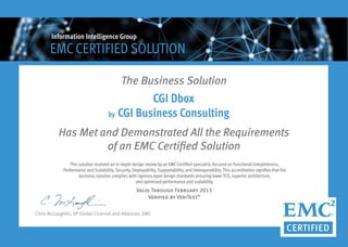 Has Met and Demonstrated All the Requirements
of an EMC Certified Solution
Chris McLaughlin, VP Global Channel and Alliances, EMC
This solution received an in-depth design review by an EMCCertified specialist, focused on Functional Completeness,
Performance and Scalability, Security, Deployability, Supportability, and Interoperability. This accreditation signifies that the
business solution complies with rigorous open design standards ensuring lower TCO, superior architecture,
and optimized performance and scalability.
Valid Through February 2015
Verified by VeriTest®
The Business Solution
CGI Dbox
CGI Business Consulting
EMCCERTIFIED SOLUTION
Information Intelligence Group
by
 