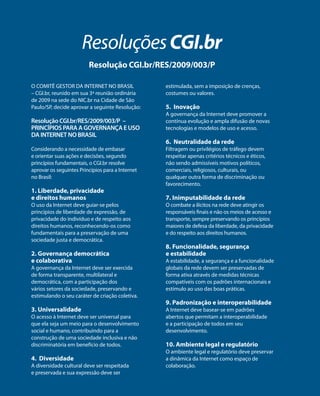 Resoluções CGI.br 
Resolução CGI.br/RES/2009/003/P 
O COMITÊ GESTOR DA INTERNET NO BRASIL 
– CGI.br, reunido em sua 3ª reunião ordinária 
de 2009 na sede do NIC.br na Cidade de São 
Paulo/SP, decide aprovar a seguinte Resolução: 
Resolução CGI.br/RES/2009/003/P – 
PRINCÍPIOS PARA A GOVERNANÇA E USO 
DA INTERNET NO BRASIL 
Considerando a necessidade de embasar 
e orientar suas ações e decisões, segundo 
princípios fundamentais, o CGI.br resolve 
aprovar os seguintes Princípios para a Internet 
no Brasil: 
1. Liberdade, privacidade 
e direitos humanos 
O uso da Internet deve guiar-se pelos 
princípios de liberdade de expressão, de 
privacidade do indivíduo e de respeito aos 
direitos humanos, reconhecendo-os como 
fundamentais para a preservação de uma 
sociedade justa e democrática. 
2. Governança democrática 
e colaborativa 
A governança da Internet deve ser exercida 
de forma transparente, multilateral e 
democrática, com a participação dos 
vários setores da sociedade, preservando e 
estimulando o seu caráter de criação coletiva. 
3. Universalidade 
O acesso à Internet deve ser universal para 
que ela seja um meio para o desenvolvimento 
social e humano, contribuindo para a 
construção de uma sociedade inclusiva e não 
discriminatória em benefício de todos. 
4. Diversidade 
A diversidade cultural deve ser respeitada 
e preservada e sua expressão deve ser 
estimulada, sem a imposição de crenças, 
costumes ou valores. 
5. Inovação 
A governança da Internet deve promover a 
contínua evolução e ampla difusão de novas 
tecnologias e modelos de uso e acesso. 
6. Neutralidade da rede 
Filtragem ou privilégios de tráfego devem 
respeitar apenas critérios técnicos e éticos, 
não sendo admissíveis motivos políticos, 
comerciais, religiosos, culturais, ou 
qualquer outra forma de discriminação ou 
favorecimento. 
7. Inimputabilidade da rede 
O combate a ilícitos na rede deve atingir os 
responsáveis finais e não os meios de acesso e 
transporte, sempre preservando os princípios 
maiores de defesa da liberdade, da privacidade 
e do respeito aos direitos humanos. 
8. Funcionalidade, segurança 
e estabilidade 
A estabilidade, a segurança e a funcionalidade 
globais da rede devem ser preservadas de 
forma ativa através de medidas técnicas 
compatíveis com os padrões internacionais e 
estímulo ao uso das boas práticas. 
9. Padronização e interoperabilidade 
A Internet deve basear-se em padrões 
abertos que permitam a interoperabilidade 
e a participação de todos em seu 
desenvolvimento. 
10. Ambiente legal e regulatório 
O ambiente legal e regulatório deve preservar 
a dinâmica da Internet como espaço de 
colaboração. 
 