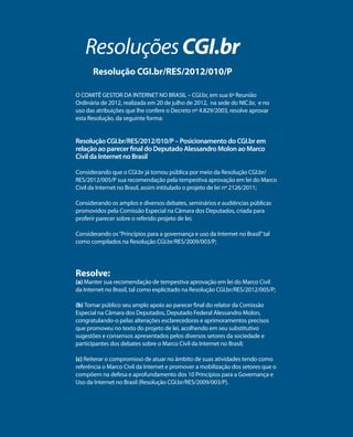 Resoluções CGI.br 
Resolução CGI.br/RES/2012/010/P 
O COMITÊ GESTOR DA INTERNET NO BRASIL – CGI.br, em sua 6ª Reunião 
Ordinária de 2012, realizada em 20 de julho de 2012, na sede do NIC.br, e no 
uso das atribuições que lhe confere o Decreto nº 4.829/2003, resolve aprovar 
esta Resolução, da seguinte forma: 
Resolução CGI.br/RES/2012/010/P – Posicionamento do CGI.br em 
relação ao parecer final do Deputado Alessandro Molon ao Marco 
Civil da Internet no Brasil 
Considerando que o CGI.br já tornou pública por meio da Resolução CGI.br/ 
RES/2012/005/P sua recomendação pela tempestiva aprovação em lei do Marco 
Civil da Internet no Brasil, assim intitulado o projeto de lei nº 2126/2011; 
Considerando os amplos e diversos debates, seminários e audiências públicas 
promovidos pela Comissão Especial na Câmara dos Deputados, criada para 
proferir parecer sobre o referido projeto de lei; 
Considerando os “Princípios para a governança e uso da Internet no Brasil” tal 
como compilados na Resolução CGI.br/RES/2009/003/P; 
Resolve: 
(a) Manter sua recomendação de tempestiva aprovação em lei do Marco Civil 
da Internet no Brasil, tal como explicitado na Resolução CGI.br/RES/2012/005/P; 
(b) Tornar público seu amplo apoio ao parecer final do relator da Comissão 
Especial na Câmara dos Deputados, Deputado Federal Alessandro Molon, 
congratulando-o pelas alterações esclarecedoras e aprimoramentos precisos 
que promoveu no texto do projeto de lei, acolhendo em seu substitutivo 
sugestões e consensos apresentados pelos diversos setores da sociedade e 
participantes dos debates sobre o Marco Civil da Internet no Brasil; 
(c) Reiterar o compromisso de atuar no âmbito de suas atividades tendo como 
referência o Marco Civil da Internet e promover a mobilização dos setores que o 
compõem na defesa e aprofundamento dos 10 Princípios para a Governança e 
Uso da Internet no Brasil (Resolução CGI.br/RES/2009/003/P). 
 