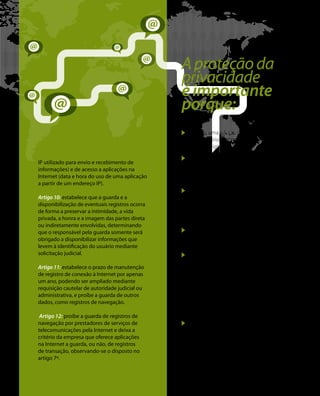 IP utilizado para envio e recebimento de 
informações) e de acesso a aplicações na 
Internet (data e hora do uso de uma aplicação 
a partir de um endereço IP). 
Artigo 10: estabelece que a guarda e a 
disponibilização de eventuais registros ocorra 
de forma a preservar a intimidade, a vida 
privada, a honra e a imagem das partes direta 
ou indiretamente envolvidas, determinando 
que o responsável pela guarda somente será 
obrigado a disponibilizar informações que 
levem à identificação do usuário mediante 
solicitação judicial. 
Artigo 11: estabelece o prazo de manutenção 
de registro de conexão à Internet por apenas 
um ano, podendo ser ampliado mediante 
requisição cautelar de autoridade judicial ou 
administrativa, e proíbe a guarda de outros 
dados, como registros de navegação. 
Artigo 12: proíbe a guarda de registros de 
navegação por prestadores de serviços de 
telecomunicações pela Internet e deixa a 
critério da empresa que oferece aplicações 
na Internet a guarda, ou não, de registros 
de transação, observando-se o disposto no 
artigo 7º. 
A proteção da 
privacidade 
é importante 
porque: 
Garante uma relação de confiança 
entre usuários, empresas e governos 
no meio digital. 
Garante o devido processo legal, o 
princípio da proporcionalidade das 
investigações e a manutenção da 
integridade das provas. 
Proíbe práticas de inspeção das 
informações compartilhadas no uso da 
Internet, sejam estas utilizadas para fins 
de pesquisa, transações ou comunicação 
entre pessoas e/ou organizações. 
Protege a criatividade e a liberdade de 
expressão e de escolha do usuário, na 
medida em que protege sua intimidade. 
Impede que empresas provedoras de 
serviços, conteúdos e aplicativos fiquem 
excessivamente suscetíveis a requisições 
não justificadas de dados, o que previne 
que qualquer organização, seja ela 
pública ou privada, tenha acesso a dados 
pessoais ou empresariais sem o respaldo 
do devido processo estabelecido pelo 
arcabouço legal. 
Impede que práticas desnecessárias 
e pouco transparentes de coleta, 
armazenagem e/ou de monitoramento 
de dados sejam realizadas no âmbito 
nacional e internacional sem o devido 
processo ou ordem judicial. 
 