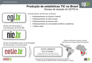 Produção de estatísticas TIC no Brasil
                                                      Escopo de atuação do CETIC.br
                             Comitê Gestor da Internet no Brasil
                                9 Representantes do Governo Federal
                                4 Representantes do setor privado
                                4 Representantes do terceiro setor
                                3 Representantes da comunidade científica e acadêmica
Núcleo de Informação e          1 Notório saber
Coordenação do Ponto BR




                                                                                         Países da América Latina e Países
                                                                                       Africanos de Língua Oficial Portuguesa
Centro de Estudos sobre as Tecnologias
de Informação e Comunicação

                                                CETIC UNESCO
                                                 Cat. II Center(*)
                                           Regional Centre of Studies for the
                                         Development of the Information Society


                                     (*) Aprovado na 36th General Conference da Unesco em Nov/2011.
                                         Acordo assinado em 28/03/2012 entre o Governo Brasileiro e a Unesco da Internet no Brasil
                                                                                                    A evolução
                                                                                                  26 de março de 2009 – São Paulo
 