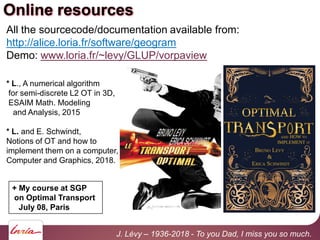 Online resources
All the sourcecode/documentation available from:
http://alice.loria.fr/software/geogram
Demo: www.loria.fr/~levy/GLUP/vorpaview
* L., A numerical algorithm
for semi-discrete L2 OT in 3D,
ESAIM Math. Modeling
and Analysis, 2015
* L. and E. Schwindt,
Notions of OT and how to
implement them on a computer,
Computer and Graphics, 2018.
J. Lévy – 1936-2018 - To you Dad, I miss you so much.
+ My course at SGP
on Optimal Transport
July 08, Paris
 