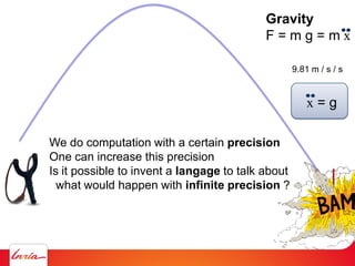 Gravity
F = m g = m x
9.81 m / s / s
x = g
We do computation with a certain precision
One can increase this precision
Is it possible to invent a langage to talk about
what would happen with infinite precision ?
 