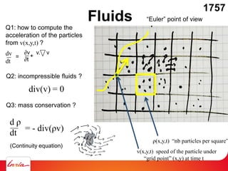 Fluids
ρ(x,y,t) “nb particles per square”
“Euler” point of view
v(x,y,t) speed of the particle under
“grid point” (x,y) at time t
Q1: how to compute the
acceleration of the particles
from v(x,y,t) ?
dv
dt
Q2: incompressible fluids ?
div(v) = 0
Q3: mass conservation ?
d ρ
dt = - div(ρv)
(Continuity equation)
1757
=
∂v v. v
∂t
+
 