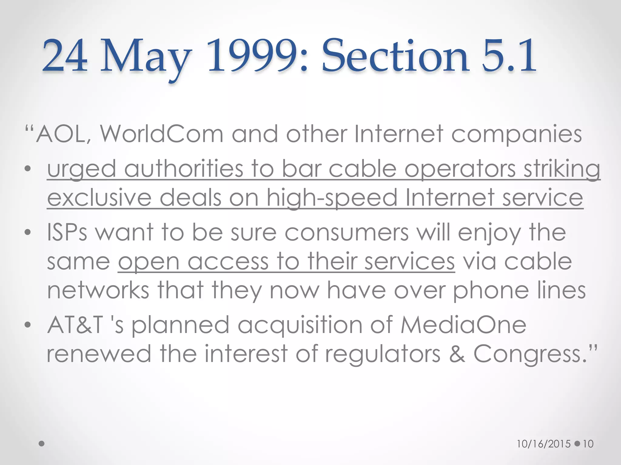 “AOL, WorldCom and other Internet companies
• urged authorities to bar cable operators striking
exclusive deals on high-speed Internet service
• ISPs want to be sure consumers will enjoy the
same open access to their services via cable
networks that they now have over phone lines
• AT&T 's planned acquisition of MediaOne
renewed the interest of regulators & Congress.”
24 May 1999: Section 5.1
10/16/2015 10
 