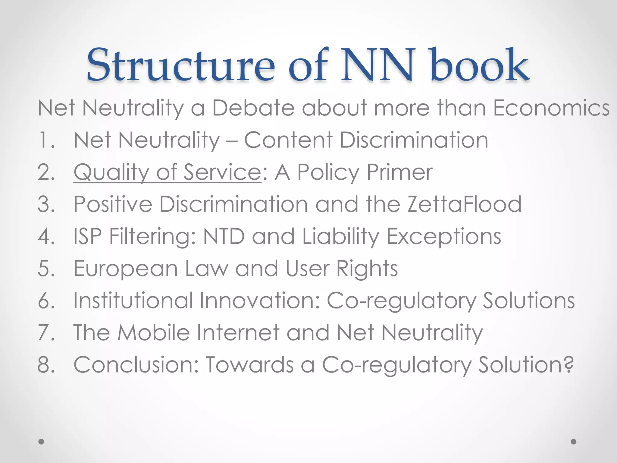 Structure of NN book
Net Neutrality a Debate about more than Economics
1. Net Neutrality – Content Discrimination
2. Quality of Service: A Policy Primer
3. Positive Discrimination and the ZettaFlood
4. ISP Filtering: NTD and Liability Exceptions
5. European Law and User Rights
6. Institutional Innovation: Co-regulatory Solutions
7. The Mobile Internet and Net Neutrality
8. Conclusion: Towards a Co-regulatory Solution?
 