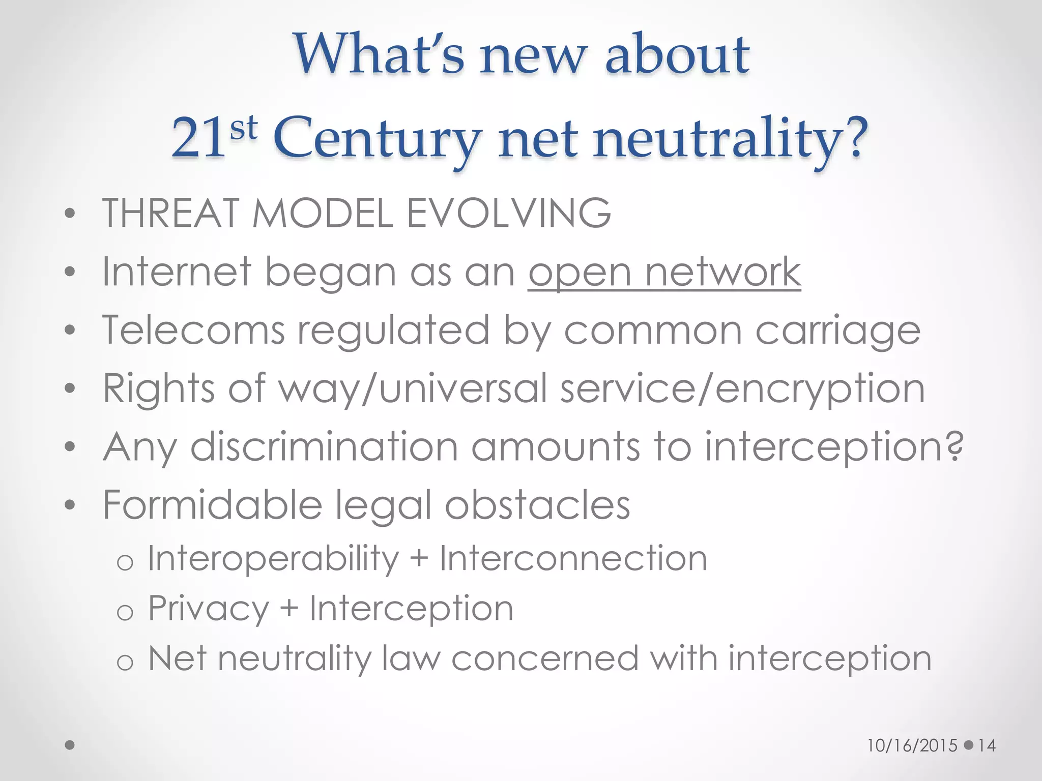 What’s new about
21st Century net neutrality?
• THREAT MODEL EVOLVING
• Internet began as an open network
• Telecoms regulated by common carriage
• Rights of way/universal service/encryption
• Any discrimination amounts to interception?
• Formidable legal obstacles
o Interoperability + Interconnection
o Privacy + Interception
o Net neutrality law concerned with interception
10/16/2015 14
 