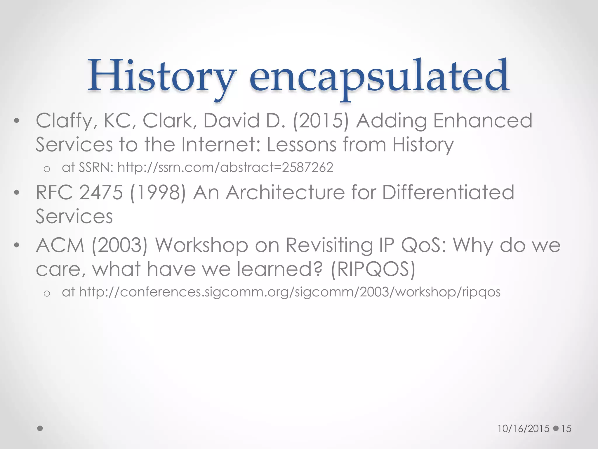 History encapsulated
• Claffy, KC, Clark, David D. (2015) Adding Enhanced
Services to the Internet: Lessons from History
o at SSRN: http://ssrn.com/abstract=2587262
• RFC 2475 (1998) An Architecture for Differentiated
Services
• ACM (2003) Workshop on Revisiting IP QoS: Why do we
care, what have we learned? (RIPQOS)
o at http://conferences.sigcomm.org/sigcomm/2003/workshop/ripqos
10/16/2015 15
 
