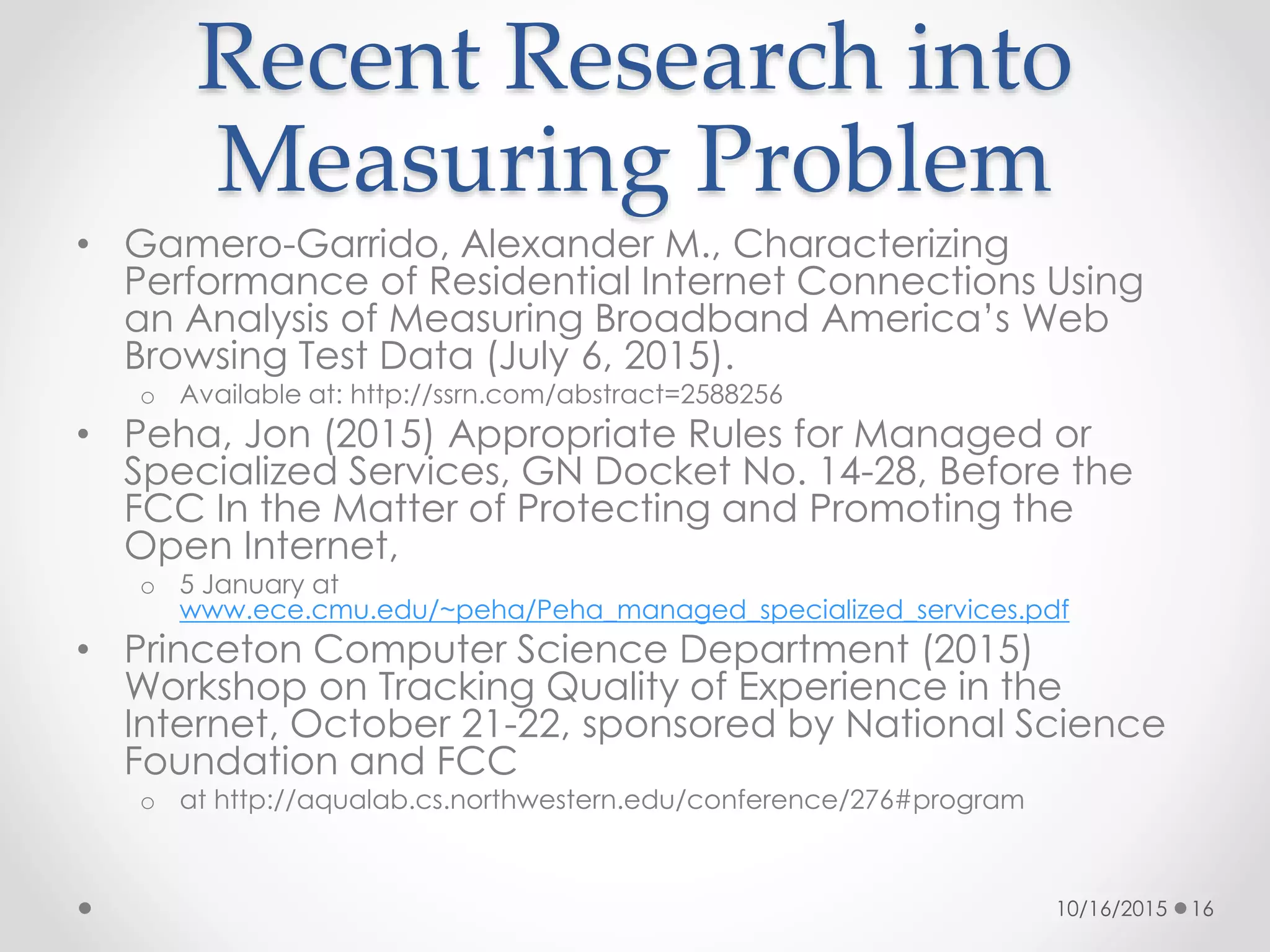 Recent Research into
Measuring Problem
• Gamero-Garrido, Alexander M., Characterizing
Performance of Residential Internet Connections Using
an Analysis of Measuring Broadband America’s Web
Browsing Test Data (July 6, 2015).
o Available at: http://ssrn.com/abstract=2588256
• Peha, Jon (2015) Appropriate Rules for Managed or
Specialized Services, GN Docket No. 14-28, Before the
FCC In the Matter of Protecting and Promoting the
Open Internet,
o 5 January at
www.ece.cmu.edu/~peha/Peha_managed_specialized_services.pdf
• Princeton Computer Science Department (2015)
Workshop on Tracking Quality of Experience in the
Internet, October 21-22, sponsored by National Science
Foundation and FCC
o at http://aqualab.cs.northwestern.edu/conference/276#program
10/16/2015 16
 
