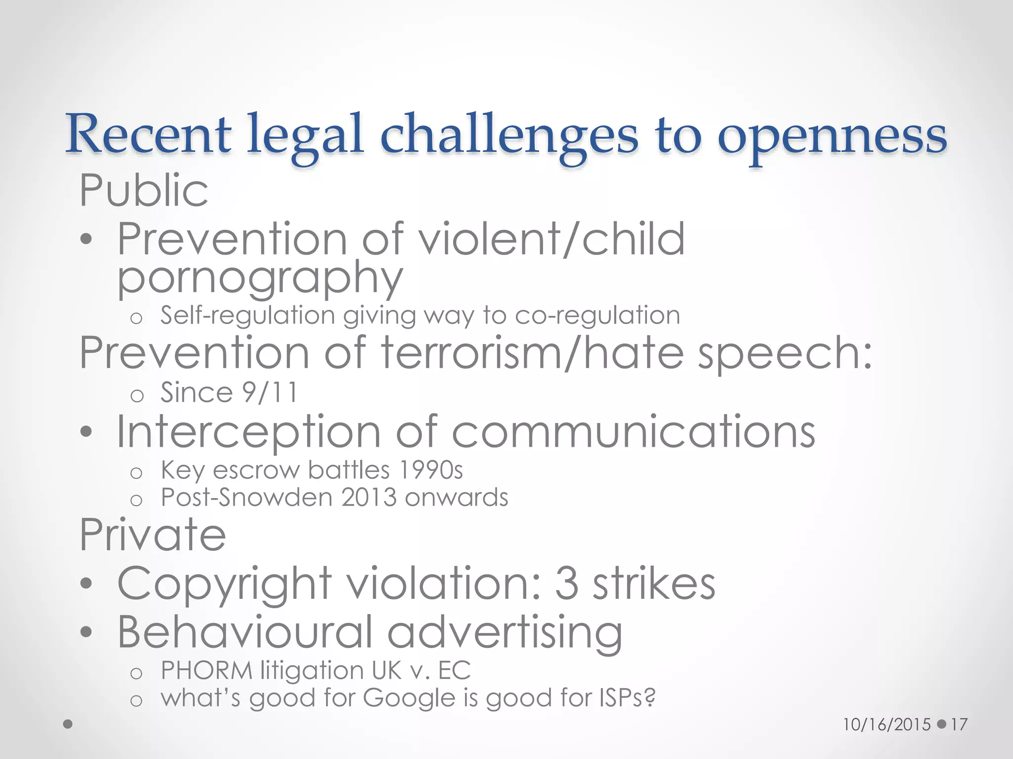 Recent legal challenges to openness
Public
• Prevention of violent/child
pornography
o Self-regulation giving way to co-regulation
Prevention of terrorism/hate speech:
o Since 9/11
• Interception of communications
o Key escrow battles 1990s
o Post-Snowden 2013 onwards
Private
• Copyright violation: 3 strikes
• Behavioural advertising
o PHORM litigation UK v. EC
o what’s good for Google is good for ISPs?
10/16/2015 17
 