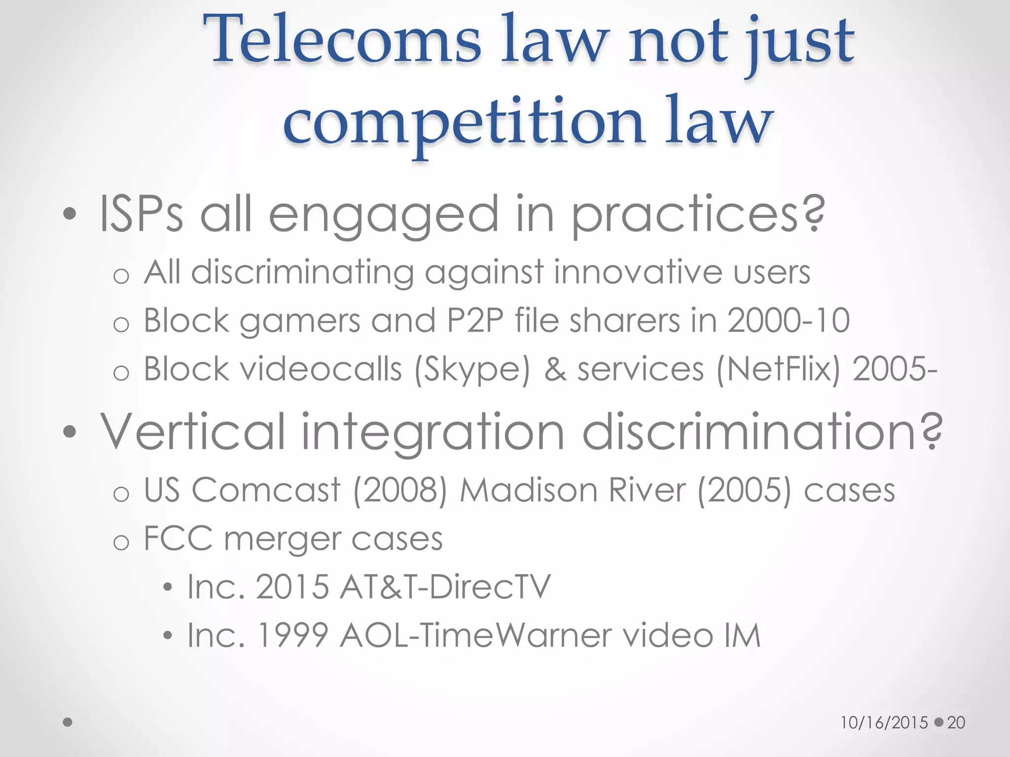 Telecoms law not just
competition law
• ISPs all engaged in practices?
o All discriminating against innovative users
o Block gamers and P2P file sharers in 2000-10
o Block videocalls (Skype) & services (NetFlix) 2005-
• Vertical integration discrimination?
o US Comcast (2008) Madison River (2005) cases
o FCC merger cases
• Inc. 2015 AT&T-DirecTV
• Inc. 1999 AOL-TimeWarner video IM
10/16/2015 20
 