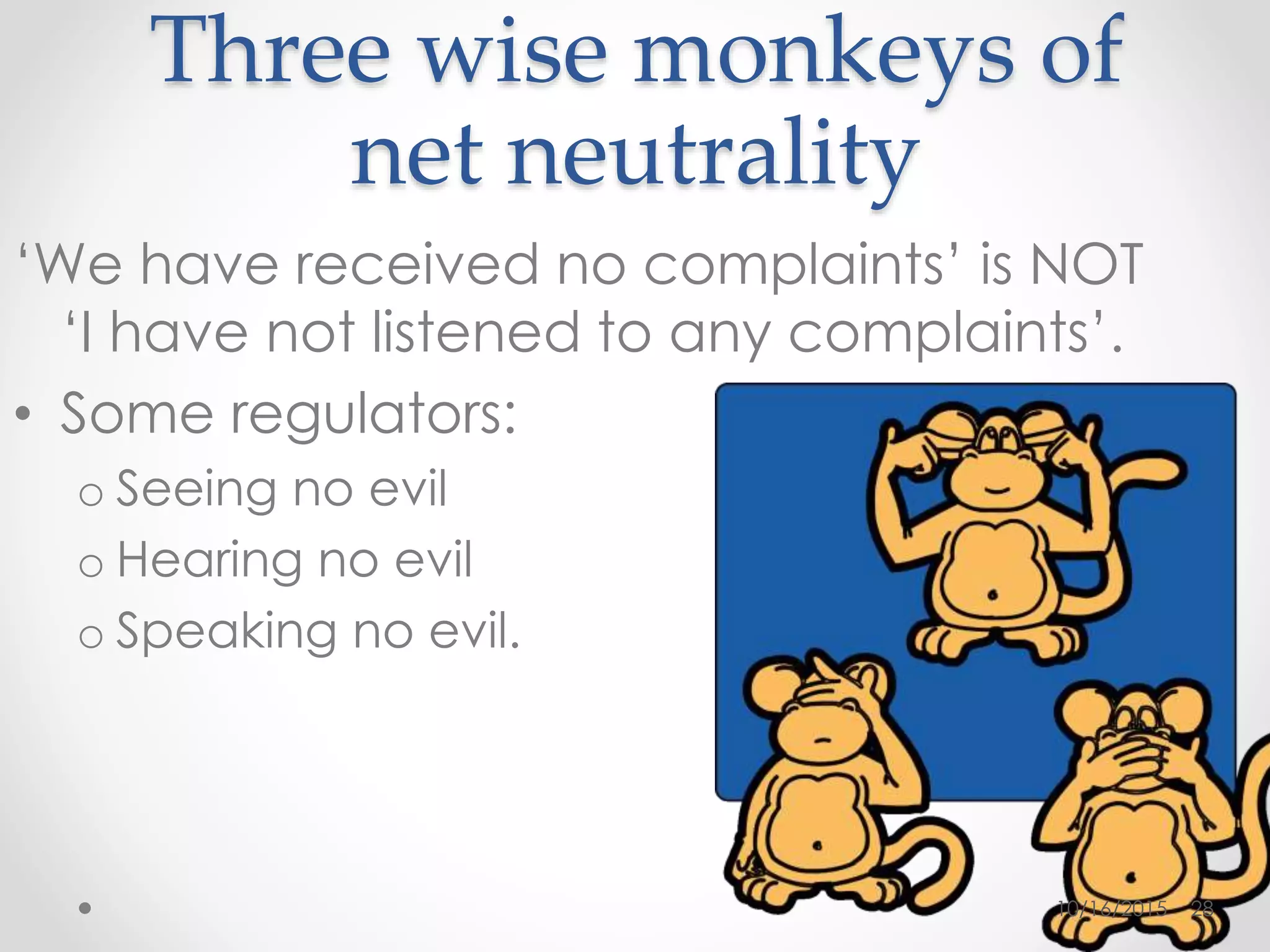 Three wise monkeys of
net neutrality
‘We have received no complaints’ is NOT
‘I have not listened to any complaints’.
• Some regulators:
o Seeing no evil
o Hearing no evil
o Speaking no evil.
10/16/2015 28
 