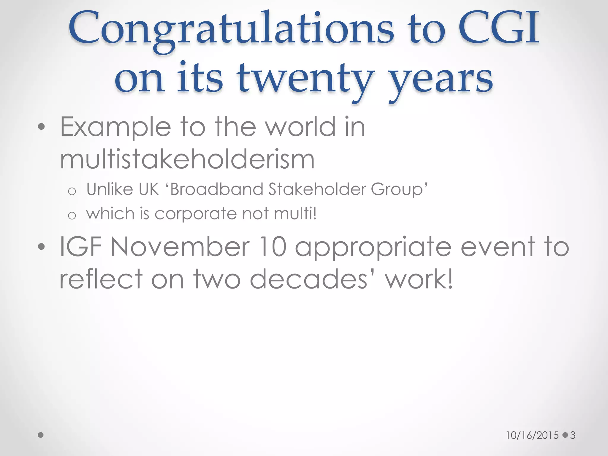 Congratulations to CGI
on its twenty years
• Example to the world in
multistakeholderism
o Unlike UK ‘Broadband Stakeholder Group’
o which is corporate not multi!
• IGF November 10 appropriate event to
reflect on two decades’ work!
10/16/2015 3
 