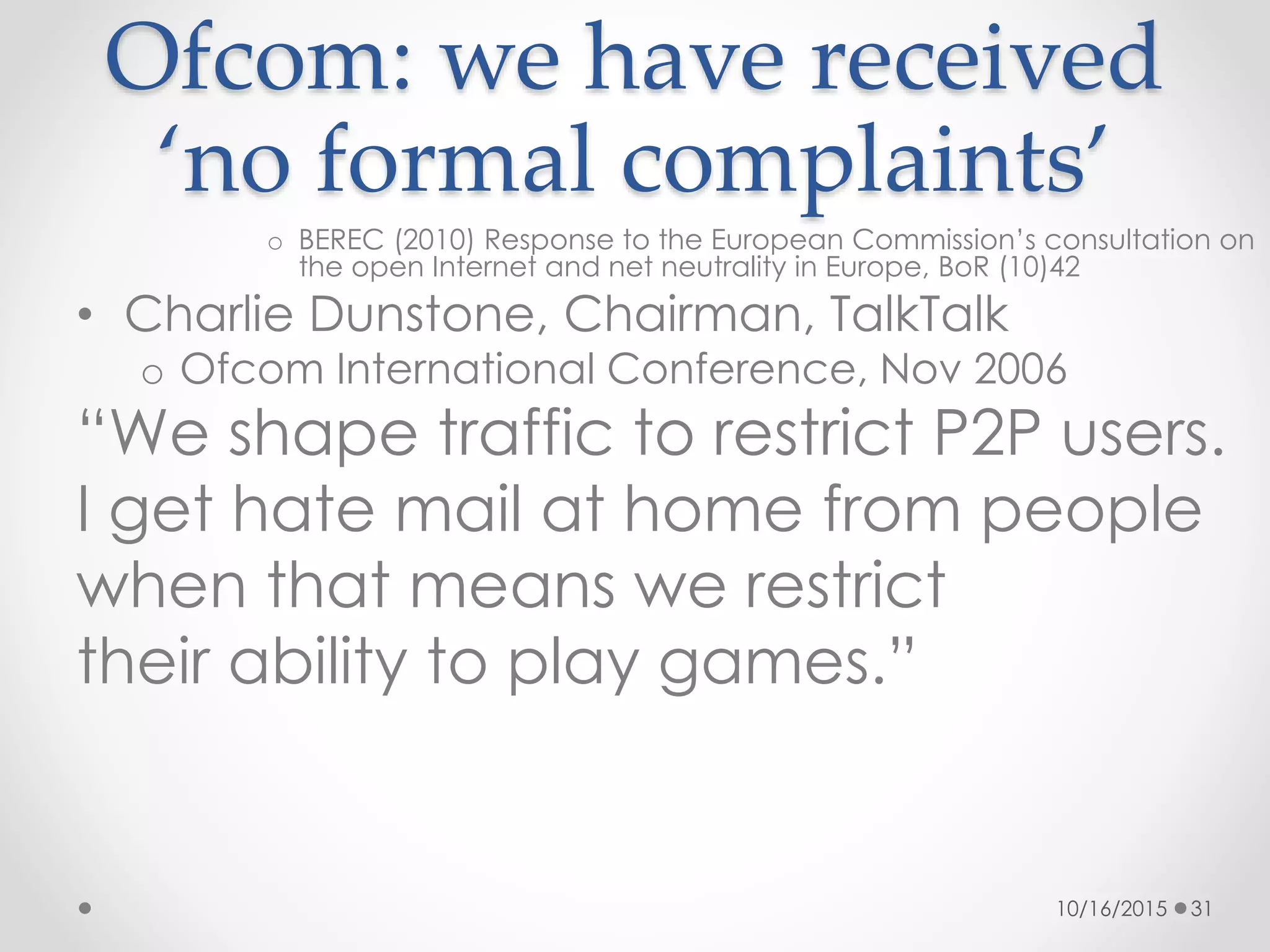 Ofcom: we have received
‘no formal complaints’
o BEREC (2010) Response to the European Commission’s consultation on
the open Internet and net neutrality in Europe, BoR (10)42
• Charlie Dunstone, Chairman, TalkTalk
o Ofcom International Conference, Nov 2006
“We shape traffic to restrict P2P users.
I get hate mail at home from people
when that means we restrict
their ability to play games.”
10/16/2015 31
 