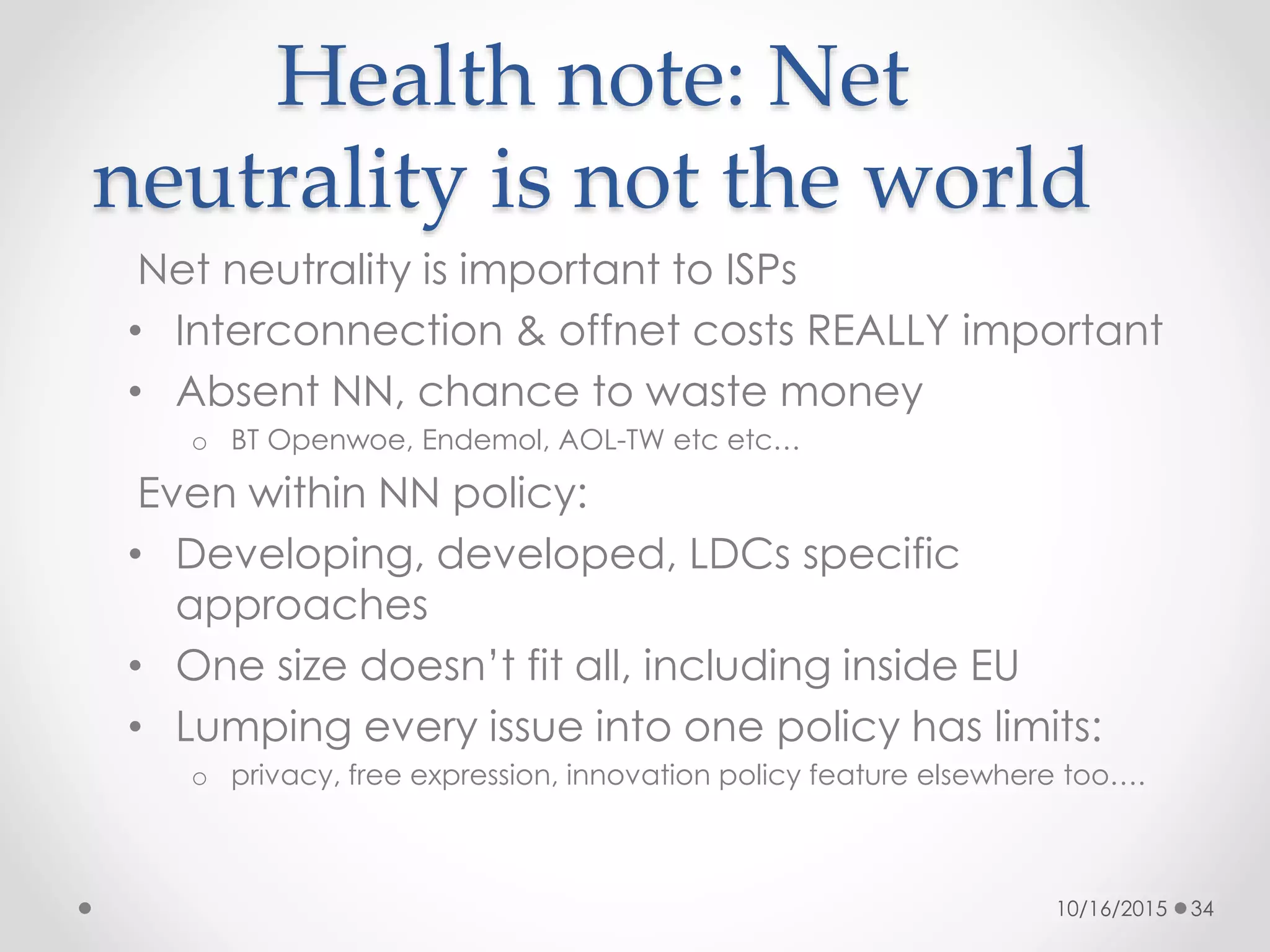 Health note: Net
neutrality is not the world
Net neutrality is important to ISPs
• Interconnection & offnet costs REALLY important
• Absent NN, chance to waste money
o BT Openwoe, Endemol, AOL-TW etc etc…
Even within NN policy:
• Developing, developed, LDCs specific
approaches
• One size doesn’t fit all, including inside EU
• Lumping every issue into one policy has limits:
o privacy, free expression, innovation policy feature elsewhere too….
10/16/2015 34
 