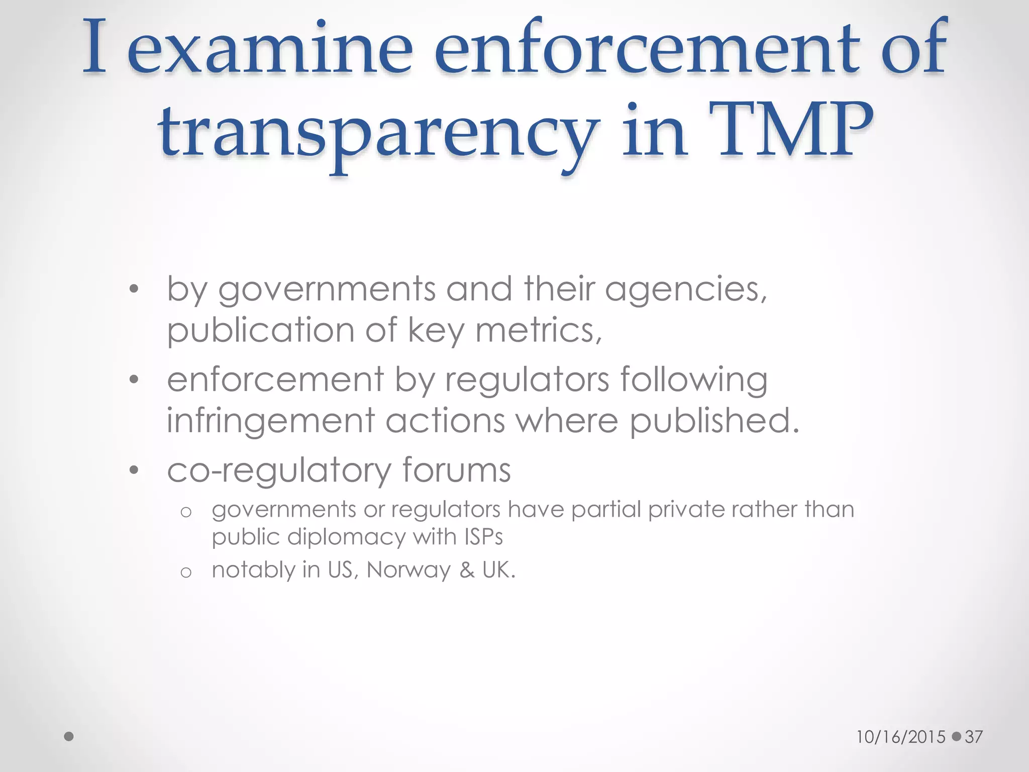 I examine enforcement of
transparency in TMP
• by governments and their agencies,
publication of key metrics,
• enforcement by regulators following
infringement actions where published.
• co-regulatory forums
o governments or regulators have partial private rather than
public diplomacy with ISPs
o notably in US, Norway & UK.
10/16/2015 37
 