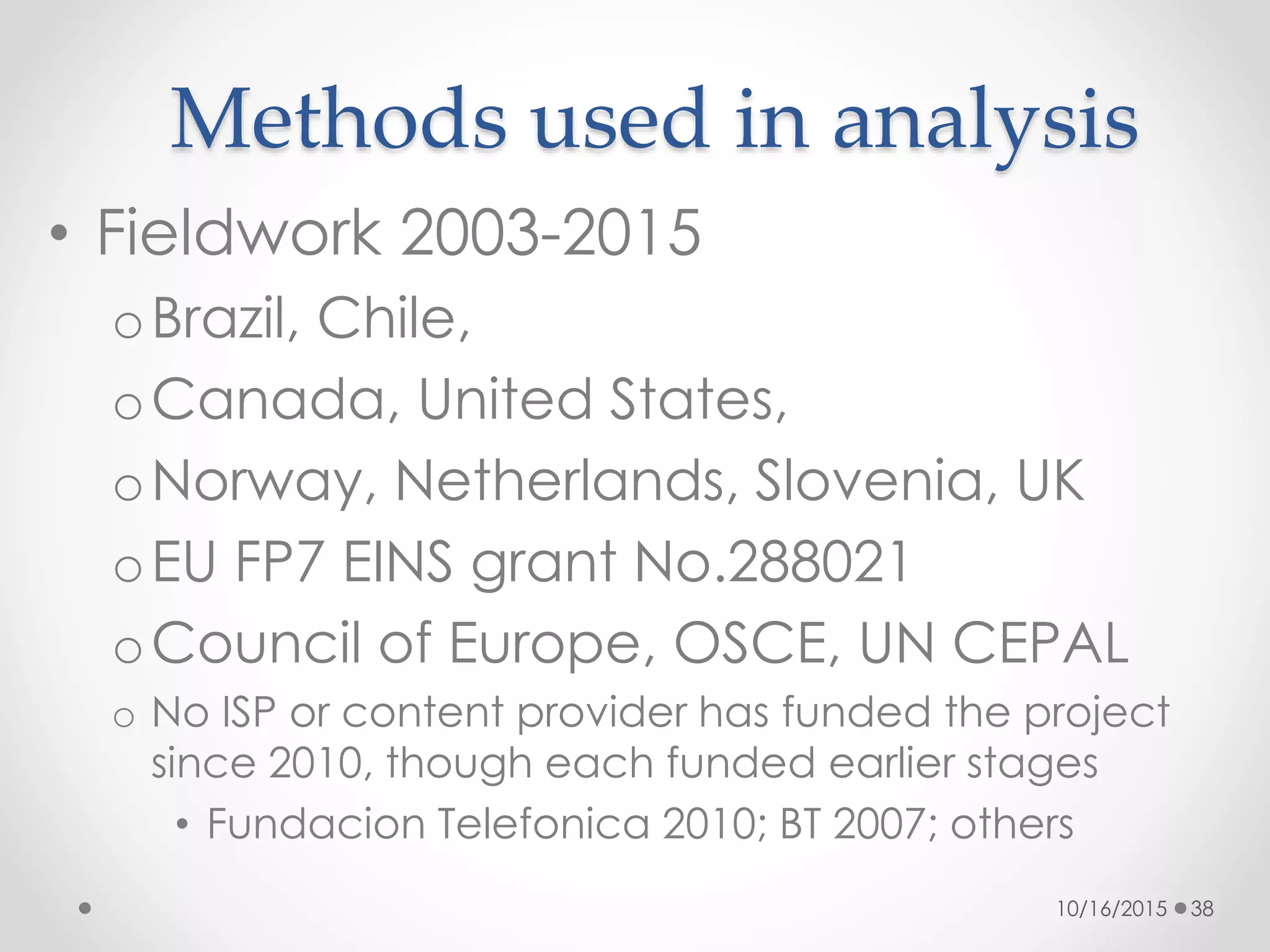 Methods used in analysis
• Fieldwork 2003-2015
oBrazil, Chile,
oCanada, United States,
oNorway, Netherlands, Slovenia, UK
oEU FP7 EINS grant No.288021
oCouncil of Europe, OSCE, UN CEPAL
o No ISP or content provider has funded the project
since 2010, though each funded earlier stages
• Fundacion Telefonica 2010; BT 2007; others
10/16/2015 38
 
