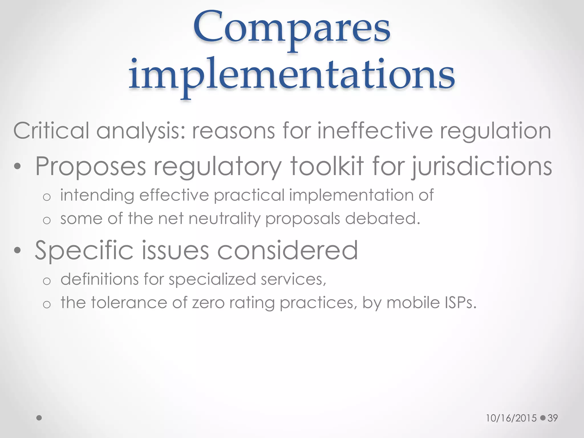 Compares
implementations
Critical analysis: reasons for ineffective regulation
• Proposes regulatory toolkit for jurisdictions
o intending effective practical implementation of
o some of the net neutrality proposals debated.
• Specific issues considered
o definitions for specialized services,
o the tolerance of zero rating practices, by mobile ISPs.
10/16/2015 39
 