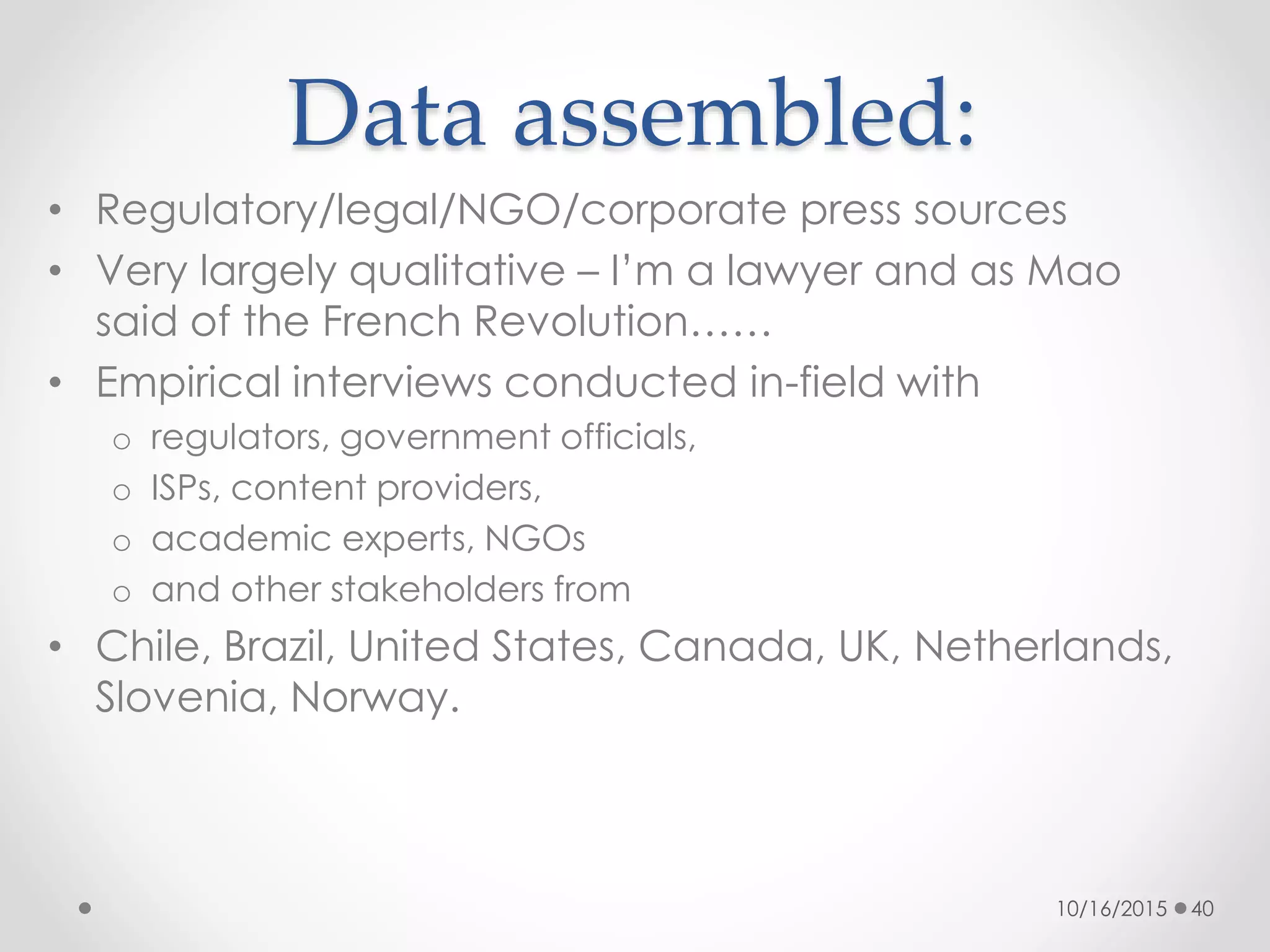 Data assembled:
• Regulatory/legal/NGO/corporate press sources
• Very largely qualitative – I’m a lawyer and as Mao
said of the French Revolution……
• Empirical interviews conducted in-field with
o regulators, government officials,
o ISPs, content providers,
o academic experts, NGOs
o and other stakeholders from
• Chile, Brazil, United States, Canada, UK, Netherlands,
Slovenia, Norway.
10/16/2015 40
 