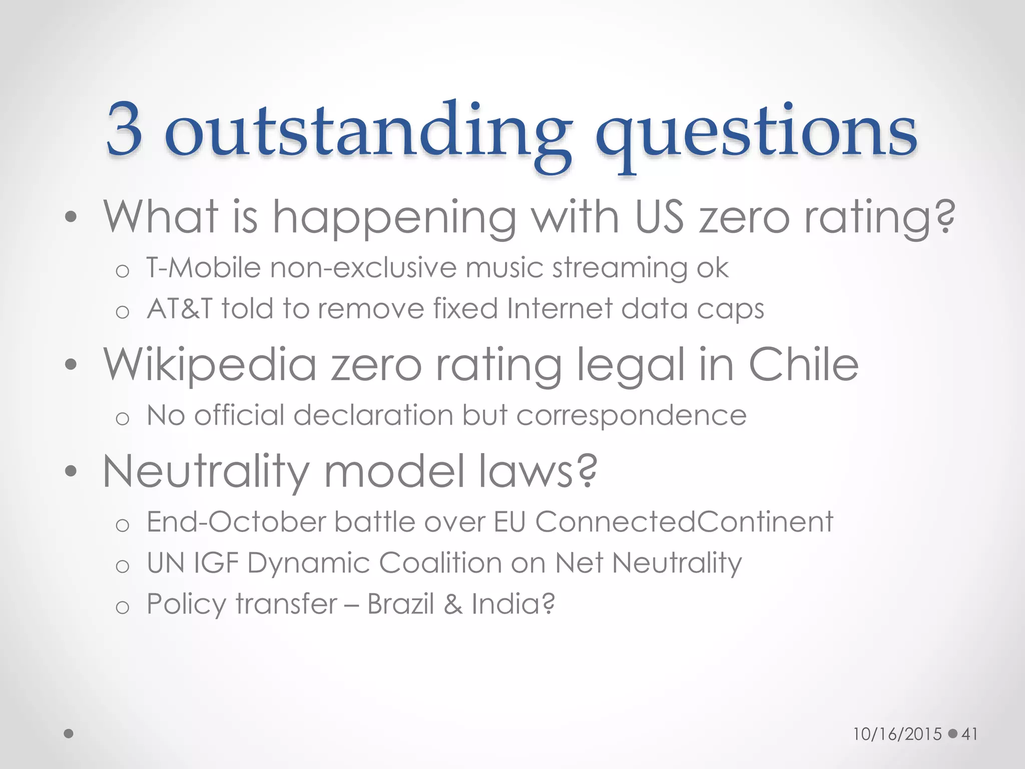 3 outstanding questions
• What is happening with US zero rating?
o T-Mobile non-exclusive music streaming ok
o AT&T told to remove fixed Internet data caps
• Wikipedia zero rating legal in Chile
o No official declaration but correspondence
• Neutrality model laws?
o End-October battle over EU ConnectedContinent
o UN IGF Dynamic Coalition on Net Neutrality
o Policy transfer – Brazil & India?
10/16/2015 41
 