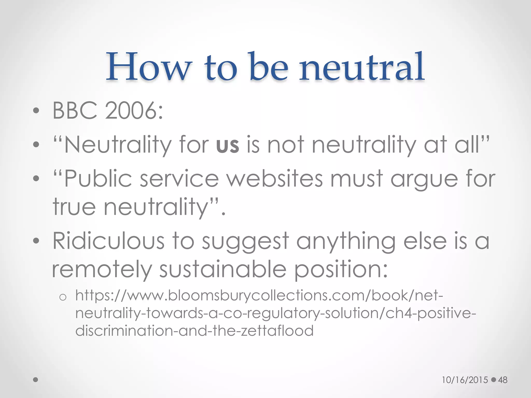 How to be neutral
• BBC 2006:
• “Neutrality for us is not neutrality at all”
• “Public service websites must argue for
true neutrality”.
• Ridiculous to suggest anything else is a
remotely sustainable position:
o https://www.bloomsburycollections.com/book/net-
neutrality-towards-a-co-regulatory-solution/ch4-positive-
discrimination-and-the-zettaflood
10/16/2015 48
 