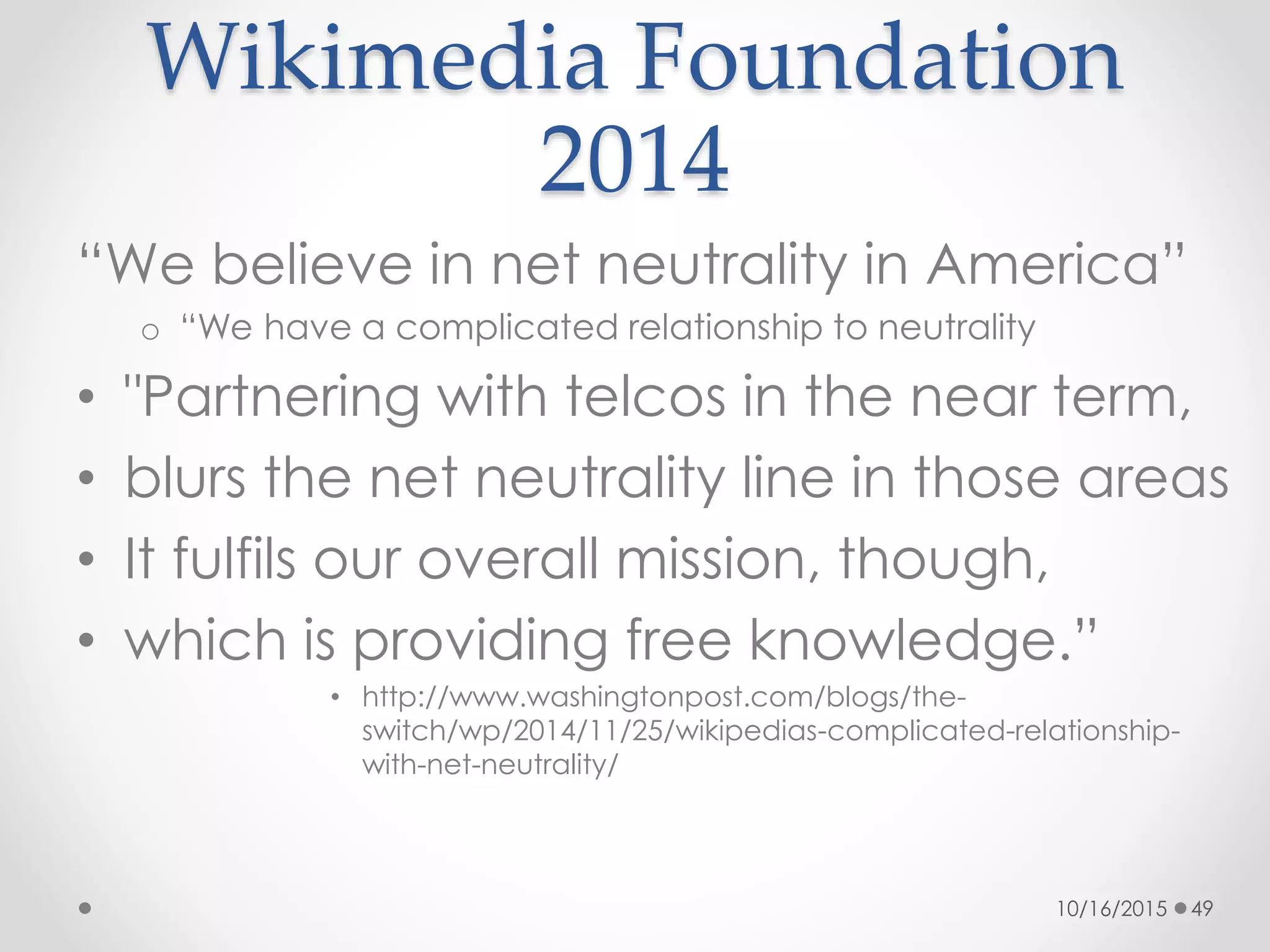 Wikimedia Foundation
2014
“We believe in net neutrality in America”
o “We have a complicated relationship to neutrality
• "Partnering with telcos in the near term,
• blurs the net neutrality line in those areas
• It fulfils our overall mission, though,
• which is providing free knowledge.”
• http://www.washingtonpost.com/blogs/the-
switch/wp/2014/11/25/wikipedias-complicated-relationship-
with-net-neutrality/
10/16/2015 49
 