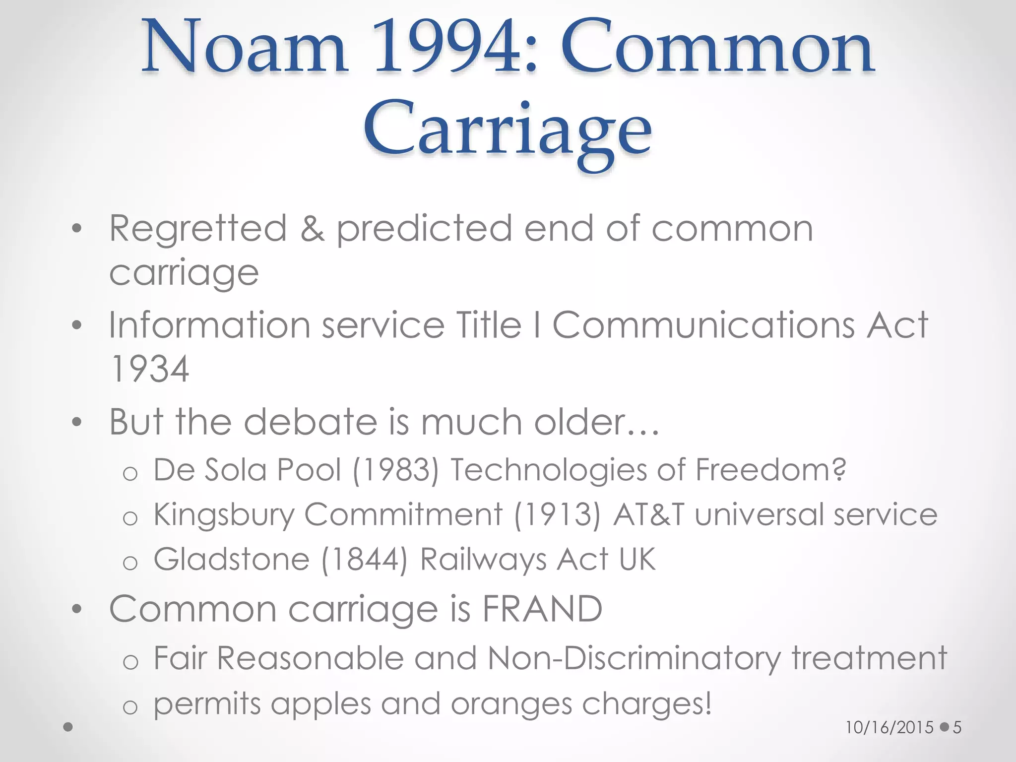 Noam 1994: Common
Carriage
• Regretted & predicted end of common
carriage
• Information service Title I Communications Act
1934
• But the debate is much older…
o De Sola Pool (1983) Technologies of Freedom?
o Kingsbury Commitment (1913) AT&T universal service
o Gladstone (1844) Railways Act UK
• Common carriage is FRAND
o Fair Reasonable and Non-Discriminatory treatment
o permits apples and oranges charges!
10/16/2015 5
 