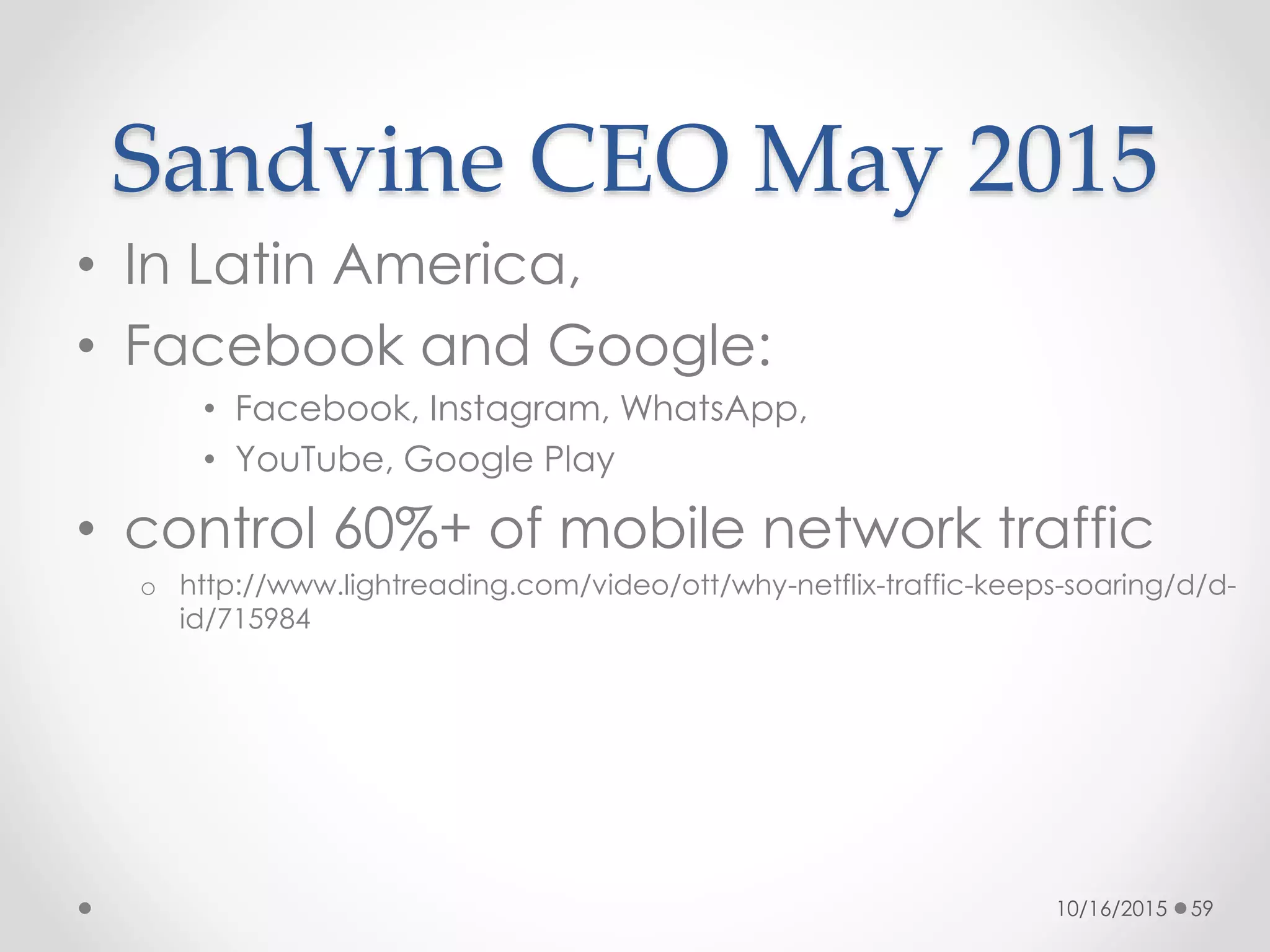 Sandvine CEO May 2015
• In Latin America,
• Facebook and Google:
• Facebook, Instagram, WhatsApp,
• YouTube, Google Play
• control 60%+ of mobile network traffic
o http://www.lightreading.com/video/ott/why-netflix-traffic-keeps-soaring/d/d-
id/715984
10/16/2015 59
 
