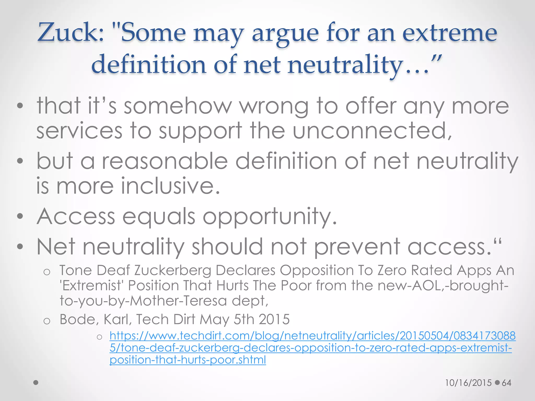 Zuck: "Some may argue for an extreme
definition of net neutrality…”
• that it’s somehow wrong to offer any more
services to support the unconnected,
• but a reasonable definition of net neutrality
is more inclusive.
• Access equals opportunity.
• Net neutrality should not prevent access.“
o Tone Deaf Zuckerberg Declares Opposition To Zero Rated Apps An
'Extremist' Position That Hurts The Poor from the new-AOL,-brought-
to-you-by-Mother-Teresa dept,
o Bode, Karl, Tech Dirt May 5th 2015
o https://www.techdirt.com/blog/netneutrality/articles/20150504/0834173088
5/tone-deaf-zuckerberg-declares-opposition-to-zero-rated-apps-extremist-
position-that-hurts-poor.shtml
10/16/2015 64
 