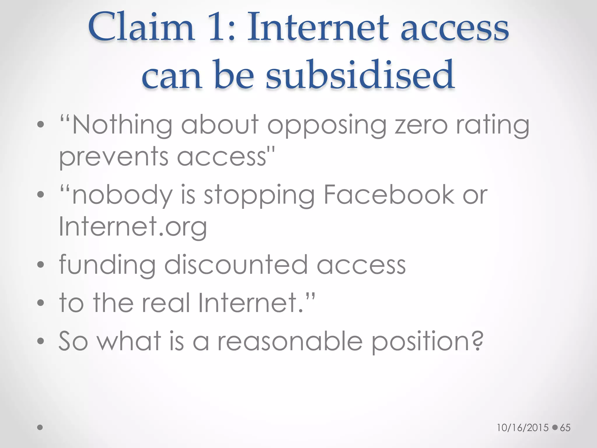 Claim 1: Internet access
can be subsidised
• “Nothing about opposing zero rating
prevents access"
• “nobody is stopping Facebook or
Internet.org
• funding discounted access
• to the real Internet.”
• So what is a reasonable position?
10/16/2015 65
 