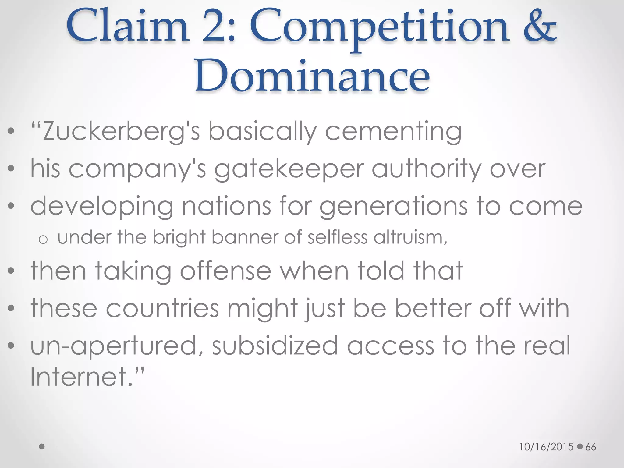 Claim 2: Competition &
Dominance
• “Zuckerberg's basically cementing
• his company's gatekeeper authority over
• developing nations for generations to come
o under the bright banner of selfless altruism,
• then taking offense when told that
• these countries might just be better off with
• un-apertured, subsidized access to the real
Internet.”
10/16/2015 66
 