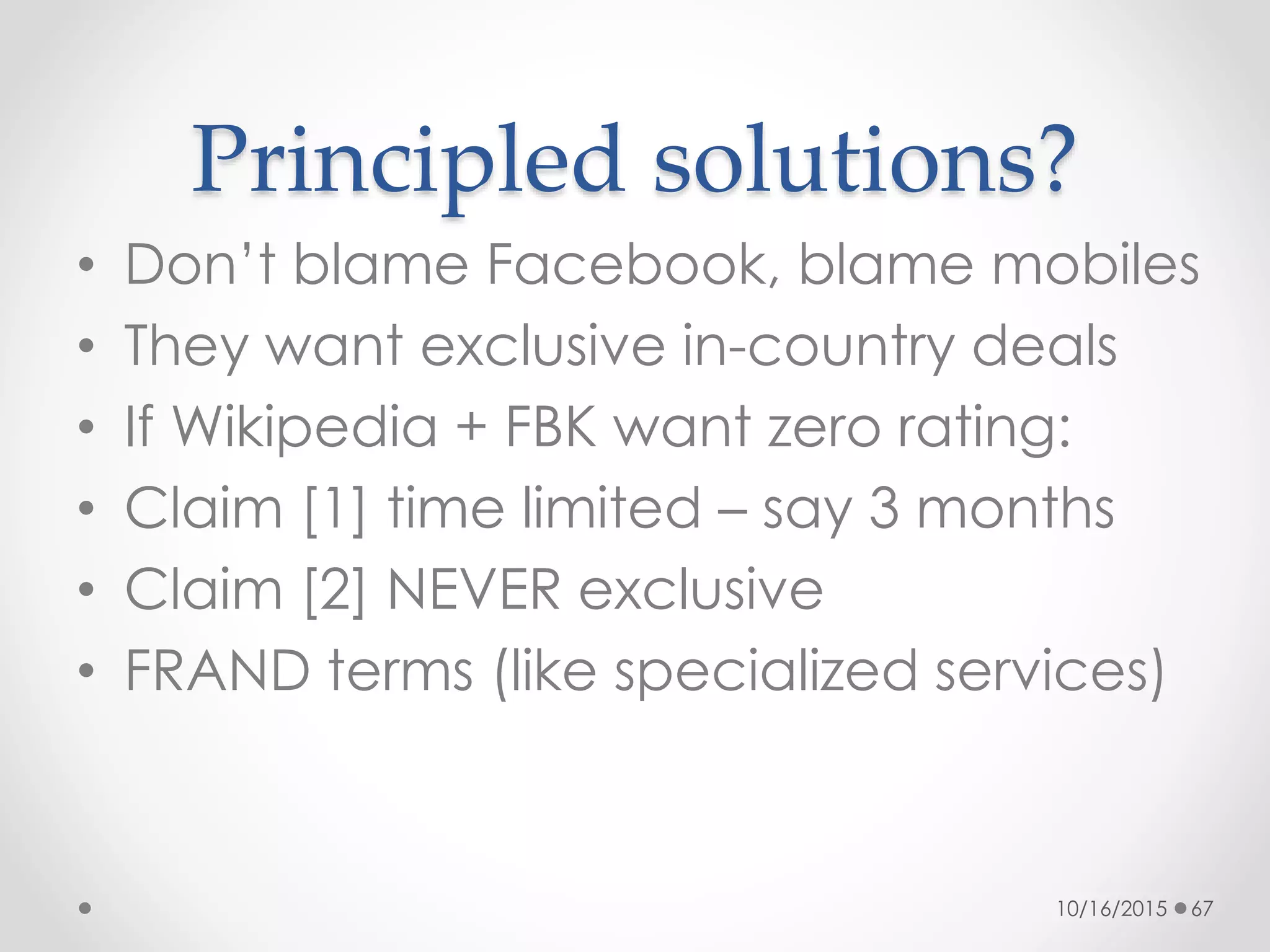 Principled solutions?
• Don’t blame Facebook, blame mobiles
• They want exclusive in-country deals
• If Wikipedia + FBK want zero rating:
• Claim [1] time limited – say 3 months
• Claim [2] NEVER exclusive
• FRAND terms (like specialized services)
10/16/2015 67
 