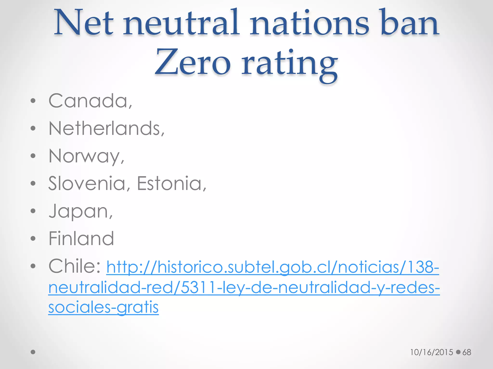 Net neutral nations ban
Zero rating
• Canada,
• Netherlands,
• Norway,
• Slovenia, Estonia,
• Japan,
• Finland
• Chile: http://historico.subtel.gob.cl/noticias/138-
neutralidad-red/5311-ley-de-neutralidad-y-redes-
sociales-gratis
10/16/2015 68
 