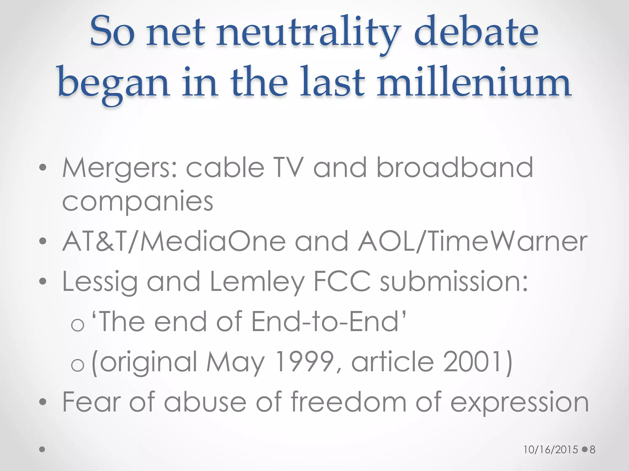 • Mergers: cable TV and broadband
companies
• AT&T/MediaOne and AOL/TimeWarner
• Lessig and Lemley FCC submission:
o‘The end of End-to-End’
o(original May 1999, article 2001)
• Fear of abuse of freedom of expression
So net neutrality debate
began in the last millenium
10/16/2015 8
 