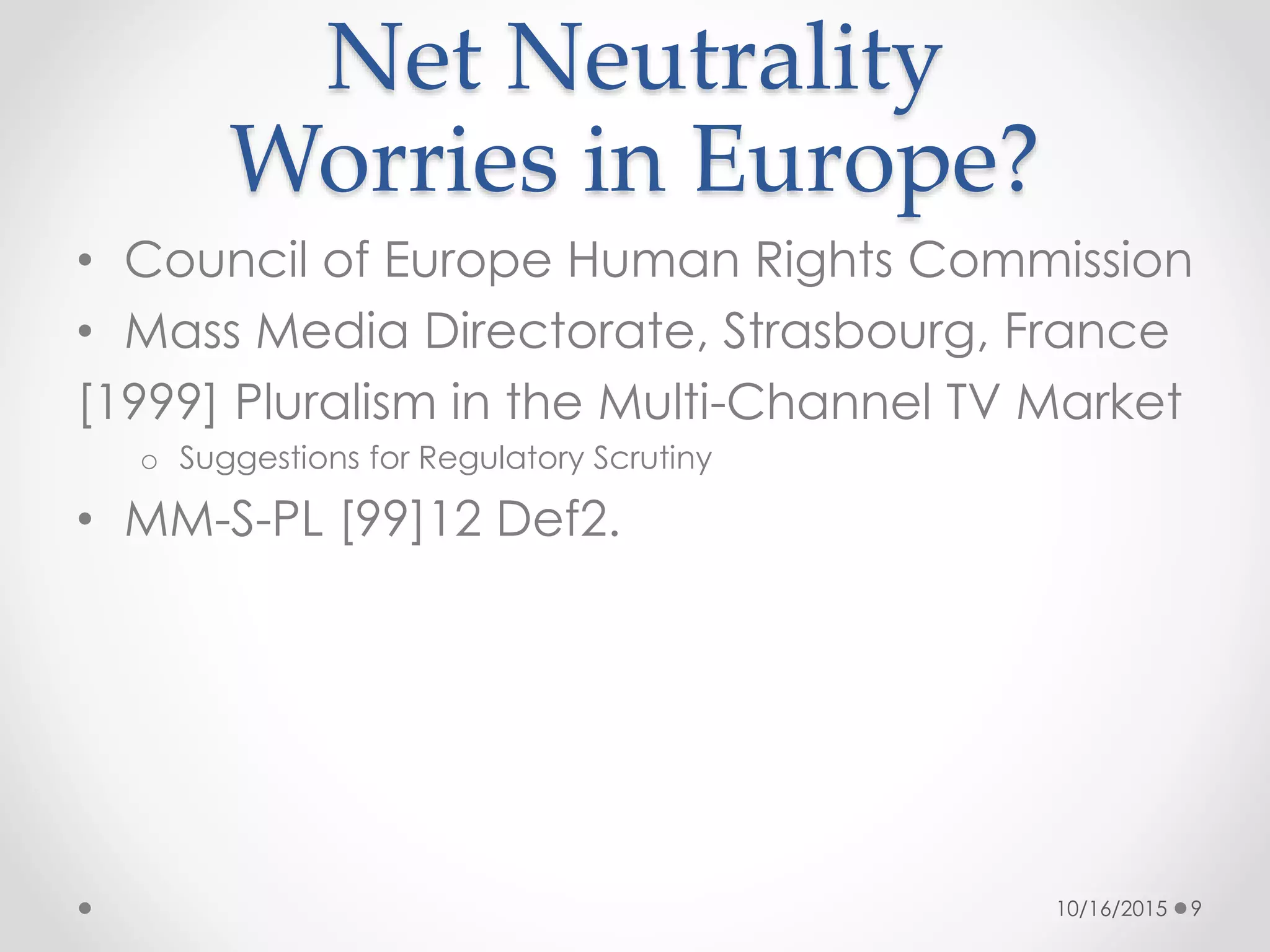 • Council of Europe Human Rights Commission
• Mass Media Directorate, Strasbourg, France
[1999] Pluralism in the Multi-Channel TV Market
o Suggestions for Regulatory Scrutiny
• MM-S-PL [99]12 Def2.
Net Neutrality
Worries in Europe?
10/16/2015 9
 