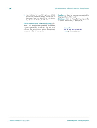 Díaz-Rosales JD et al. Sphincter of Oddi type I and II dysfunction
20
Cirujano General 2023; 45 (1): 14-20 www.medigraphic.com/cirujanogeneral
20. Hyun JJ, Richard A, Kozarek RA. Sphincter of Oddi
dysfunction: sphincter of Oddi dysfunction or
discordance? What is the state of the art in 2018? Curr
Opin Gastroenterol. 2018; 34: 282-287.
Ethical considerations and responsibility: data
privacy. According to the protocols established
in our work center, we declare that we have
followed the protocols on patient data privacy
and preserved their anonymity.
Funding: no financial support was received for
the preparation of this work.
Disclosure: none of the authors have a conflict
of interest in the conduct of this study.
Correspondence:
Juan de Dios Díaz-Rosales, MD
E-mail: jdedios.diaz@uacj.mx
 