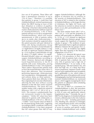 157
Portillo-Rodríguez DA et al. Normal biliary tract in patients with suspected choledocholithiasis
Cirujano General 2024; 46 (3): 153-160 www.medigraphic.com/cirujanogeneral
four out of 10 patients. These lithos will
have a spontaneous clearance in up to
71% of cases.22 Therefore, it is possible
that patients in group 1 could have had
choledocholithiasis resolved spontaneously
before the ERCP, leaving no trace of bile
duct dilatation or evidence of papillary
“blooming”. It has been observed that during
routine cholecystectomy (without suspicion
of choledocholithiasis), 3.4% of these
patients will have an occult or asymptomatic
choledocholithiasis, which will resolve
spontaneously in 30% of patients within
up to six weeks after cholecystectomy.23
Such resolution should be suspected when
the patient presents with pain identical to
biliary colic during convalescence. Group
1 showed an elevation of total bilirubin by
3.1 mg/dl (direct 1.8 mg/dl, indirect 1.3 mg/
dl) with no significant statistical difference
(p = 0.2) in group 2 (total bilirubin 4.0 mg/
dl, direct 2.4 mg/dl, indirect 1.6 mg/dl).
Elevated bilirubin values are adequate to
suspect choledocholithiasis (according to
ASGE). However, Mariscal and colleagues
found hyperbilirubinemia in 46.3% of
patients with acute cholecystitis, proving
choledocholithiasis in only 7.3% of patients.
These authors observed that patients tend
to have decreased bilirubin values 48 to 72
hours after admission. They recommend
performing laparoscopic cholecystectomy
and transoperative cholangiography safely
and without delay on these patients.24
These patients likely have difficulty in bile
flow originating from vesicular inflammation
affecting the bile duct without causing
dilatation of the bile duct and/or transient
choledocholithiasis. The mean ALT was
another marker with a significant statistical
difference (207.1 U/l vs. 291.4 U/l, p =
0.01). This enzyme is predominantly (but
not exclusively) located in the hepatic
cytoplasm.25 Similar ALT values have been
observed in patients with cholecystitis vs.
choledocholithiasis (118 U/l vs. 280 U/l, p
= 0.000).26 Liver enzyme values are likely to
be elevated during cholecystitis, suggesting
(according to ASGE) a moderate criterion for
choledocholithiasis. It has been proposed
that ALT values greater than 400 U/l may
suggest choledocholithiasis (although the
degree of elevation has no relation to
the severity of choledocholithiasis). This
elevation of ALT is related to the evolution
of choledocholithiasis, so the longer the time
of cholestasis, the higher ALT levels, and
the reduction to normal (or almost normal)
levels occurs after permeabilization of the
biliary tract.27
The mean amylase levels (285.7 U/l vs.
169.7 U/l, p = 0.4) and the proportion of
patients with pancreatitis on admission (15.4
vs. 12.5%, p = 0.7) showed no significant
statistical difference between groups. These
results support the hypothesis of transient
calculus in group 1. The incidence of post-
ERCP pancreatitis had no significant statistical
difference between the two groups (10.3 vs.
14.6%, p = 0.8); its incidence was slightly
higher than that reported in the literature,
ranging from 3.4 to 9.7%.28
Gaudi et al. observed 88 typical cases
(12%) in 734 procedures in their study,
of which 46% of patients had a low risk,
40% of patients had a medium risk, and
only 14% of patients had a high risk of
choledocholithiasis.29 In our study, in the
standard group, 18% had medium risk, and
82% had high risk. It is likely that these
inverse proportions, between Gaudi’s study
and ours were explained because our patients
had a gallbladder in situ, which makes it
possible that some of the patients with normal
cholangiography may have had spontaneously
resolved choledocholithiasis (as mentioned
above), which suggests reassigning the risk of
the patients on admission when scheduling
and performing ERCP
.
The role of ERCP as a treatment for
choledocholithiasis is clear; this procedure
avoids exploration of the biliary tract in up
to 93% of cases and significantly reduces
hospitalization days.30 Currently, the use of
ERCP for the diagnosis of choledocholithiasis
remains a dilemma due to the risk of adverse
events (5 to 13%)31 including pancreatitis
(7%), bleeding (2%), infection or cholangitis
(1%), and perforation (0.6%), and a mortality
rate less than 1%.32-36 However, the lack
of access to sensitive and specific studies
to detect choledocholithiasis such as MCR
 