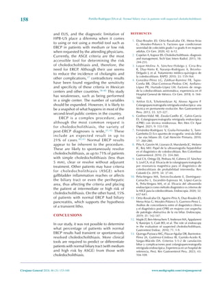 Portillo-Rodríguez DA et al. Normal biliary tract in patients with suspected choledocholithiasis
158
Cirujano General 2024; 46 (3): 153-160 www.medigraphic.com/cirujanogeneral
and EUS, and the diagnostic limitation of
HPB-US place a dilemma when it comes
to using or not using a morbid tool such as
ERCP in patients with medium or low risk
when requested by the attending physicians.
Currently, the ASGE criteria are the most
accessible tool for determining the risk
of choledocholithiasis and, therefore, the
need for ERCP. Although their use seems
to reduce the incidence of cholangitis and
other complications,37 contradictory results
have been found regarding the sensitivity
and specificity of these criteria in Mexican
centers and other countries.38-40 This study
has weaknesses, such as being performed
in a single center. The number of variables
should be expanded. However, it is likely to
be a snapshot of what happens in most of the
second-level public centers in the country.
ERCP is a complex procedure, and
although the most common request is
for choledocholithiasis, the variety of
post-ERCP diagnoses is wide,41,42 These
include an expected result in up to
21% of cases.40,43 Normal ERCP results
appear to be inherent to the procedure.
These are likely to spontaneously resolve
choledocholithiasis, as up to 71% of patients
with simple choledocholithiasis (less than
5 mm), clear or resolve without adjuvant
treatment. Other patients may have criteria
for choledocholithiasis (ASGE) when
gallbladder inflammation reaches or affects
the biliary tract or even the perihepatic
area, thus affecting the criteria and placing
the patient at intermediate or high risk of
choledocholithiasis. On the other hand, 15%
of patients with normal ERCP had biliary
pancreatitis, which supports the hypothesis
of a transient litho.
CONCLUSIONS
In our study, it was not possible to determine
what percentage of patients with normal
ERCP results had transient or spontaneously
resolved choledocholithiasis. More clinical
tools are required to predict or differentiate
patients with normal biliary tract (with medium
and high risk by ASGE) from those with
choledocholithiasis.
REFERENCES
1. Diaz-Rosales JD, Ortiz-Ruvalcaba OI, Mena-Arias
G, Morales-Polanco S. Factores que condicionan
severidad de colecistitis grado I vs grado II en mujeres
adultas. Cir Gen. 2020; 42: 6-12.
2. Copelan A, Kapoor BS. Choledocholithiasis: diagnosis
and management. Tech Vasc Interv Radiol. 2015; 18:
244-255.
3. Luque-Molina A, Sánchez-Hidalgo J, Ciria-Bru
R, Díaz-Nieto R, Naranjo-Rodríguez A, Briceño-
Delgado J, et al. Tratamiento médico-quirúrgico de
la coledocolitiasis. RAPD. 2010; 33: 159-164.
4. González-Pérez LG, Zaldívar-Ramírez FR, Tapia-
Contla BR, Díaz-Contreras-Piedras CM, Arellano-
López PR, Hurtado-López LM. Factores de riesgo
de la coledocolitiasis asintomática; experiencia en el
Hospital General de México. Cir Gen. 2018; 4: 164-
168.
5. Artifon ELA, Tchekmedyian AJ, Alonso Aguirre P.
Colangiopancreatrografía retrógrada endoscópica: una
técnica en permanente evolución. Rev Gastroenterol
Peru. 2013; 33: 321-327.
6. Godínez-Vidal AR, Zavala-Castillo JC, Galvis-García
ES. Colangiopancreatografía retrógrada endoscópica
(CPRE) con técnica rendezvous. Rev Mex Cir Apar
Digest. 2021; 9: 155-158.
7. Fernández-Rodríguez V, Graña-Fernandez S, Tami-
Gambetta D. Eco apuntes de ecografía: vesícula biliar
y las vías biliares (II). Cad Atención Primaria. 2010;
17: 260-280.
8. Piña A, Garzón M, Lizarazo JI, Marulanda JC, Molano
JC, Rey MH. Papel de la ultrasonografía hepatobiliar
en el diagnóstico de coledocolitiasis. Rev Colombian
Gastroenterol. 2010; 25: 354-360.
9. Leal CA, Ortega DJ, Pedraza M, Cabrera LF, Sánchez
S, Leal CA, et al. Eficacia de la colangiopancreatografía
por resonancia magnética para el diagnóstico de
coledocolitiasis de probabilidad intermedia. Rev
Colomb Cir. 2019; 34: 37-44.
10. Peña-Vergara MA, Torices-Escalante E, Domínguez-
Camacho L, Escandón-Espinoza M, López-García
K, Peña-Vergara MA, et al. Eficacia del ultrasonido
endoscópico como método diagnóstico vs criterios de
la ASGE para la coledocolitiasis. Endoscopia. 2020; 32:
637-641.
11. Ortiz-Ruvalcaba OI, Aguirre-Piria A, Diaz-Rosales JD,
Mena-Arias G, Morales-Polanco S, Guerrero-Perez L.
Análisis de concordancia entre el diagnóstico clínico
y el diagnóstico post CPRE en mujeres con sospecha
de patología obstructiva de la vía biliar. Endoscopia.
2019; 31: 142-147.
12. Maple JT, Ben-Menachem T, Anderson MA, Appalaneni
V, Banerjee S, Cash BD, et al. The role of endoscopy
in the evaluation of suspected choledocholithiasis.
Gastrointest Endosc. 2010; 71: 1-9.
13. Quiroga-Purizaca WG, Páucar-Aguilar DR, Barrientos-
Pérez JA, Gutiérrez-Córdova IB, Garrido-Acedo R,
Vargas-Blácido DA. Criterios 5-5-2 de canulación
biliar y complicaciones post colangiopancreatografía
retrógrada endoscópica: Experiencia en un hospital de
referencia, Perú. Rev Gastroenterol Peru. 2023; 43:
104-109.
 