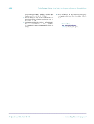 Portillo-Rodríguez DA et al. Normal biliary tract in patients with suspected choledocholithiasis
160
Cirujano General 2024; 46 (3): 153-160 www.medigraphic.com/cirujanogeneral
nivel de los años 2008 al 2014 en Lima-Perú. Rev
Gastroenterol Peru. 2015; 35: 151-158.
41. Morales-Polanco S, Ortiz-Ruvalcaba OI, Díaz-Rosales
JD. Coledocolitiasis primaria en situs inversus total. Cir
Gen. 2021; 43: 5-8.
42. Díaz-Rosales JD, Morales-Polanco S, Deras-Ramos D,
Yáñez-Muñoz G. Disfunción del esfínter de Oddi tipo
I y II: estudio de casos y controles. Cir Gen. 2023; 45:
14-20.
43. Cure-Michailith JH. Colangiopancreatografía
retrógrada endoscópica. Rev Colomb Cir. 2000; 5:
9-12.
Correspondence:
Juan de Dios Díaz Rosales
E-mail: jdedios.diaz@uacj.mx
 