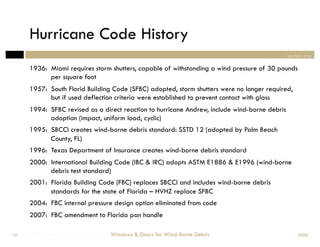 Hurricane Code History
                                                                                                 section one

        1936: Miami requires storm shutters, capable of withstanding a wind pressure of 30 pounds
              per square foot
        1957: South Florid Building Code (SFBC) adopted, storm shutters were no longer required,
              but if used deflection criteria were established to prevent contact with glass
        1994: SFBC revised as a direct reaction to hurricane Andrew, include wind-borne debris
              adoption (impact, uniform load, cyclic)
        1995: SBCCI creates wind-borne debris standard: SSTD 12 (adopted by Palm Beach
              County, FL)
        1996: Texas Department of Insurance creates wind-borne debris standard
        2000: International Building Code (IBC & IRC) adopts ASTM E1886 & E1996 (wind-borne
              debris test standard)
        2001: Florida Building Code (FBC) replaces SBCCI and includes wind-borne debris
              standards for the state of Florida – HVHZ replace SFBC
        2004: FBC internal pressure design option eliminated from code
        2007: FBC amendment to Florida pan handle

Windows & Doors for Wind-Borne Debris
 15                                     Windows & Doors for Wind-Borne Debris                        2008
 