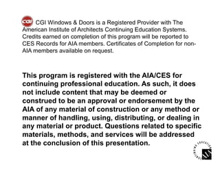 CGI Windows & Doors is a Registered Provider with The
American Institute of Architects Continuing Education Systems.
Credits earned on completion of this program will be reported to
CES Records for AIA members. Certificates of Completion for non-
AIA members available on request.



This program is registered with the AIA/CES for
continuing professional education. As such, it does
not include content that may be deemed or
construed to be an approval or endorsement by the
AIA of any material of construction or any method or
manner of handling, using, distributing, or dealing in
any material or product. Questions related to specific
materials, methods, and services will be addressed
at the conclusion of this presentation.
 
