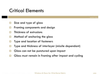 Critical Elements
                                                                                section one


             Size and type of glass
             Framing components and design
             Thickness of extrusions
             Method of anchoring the glass
             Type and location of fasteners
             Type and thickness of interlayer (missile dependant)
             Glass can not be punctured upon impact
             Glass must remain in framing after impact and cycling




Windows & Doors for Wind-Borne Debris   Windows & Doors for Wind-Borne Debris       2008
 