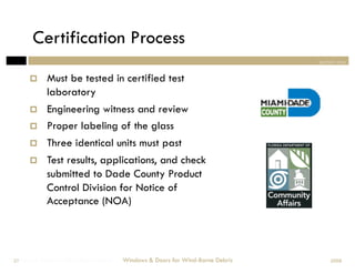 Certification Process
                                                                                section one


            Must be tested in certified test
             laboratory
            Engineering witness and review
            Proper labeling of the glass
            Three identical units must past
            Test results, applications, and check
             submitted to Dade County Product
             Control Division for Notice of
             Acceptance (NOA)




Windows & Doors for Wind-Borne Debris
 27                                     Windows & Doors for Wind-Borne Debris       2008
 