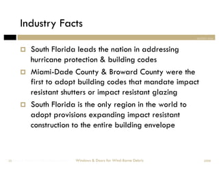 Industry Facts
                                                                                section one


             South Florida leads the nation in addressing
              hurricane protection & building codes
             Miami-Dade County & Broward County were the
              first to adopt building codes that mandate impact
              resistant shutters or impact resistant glazing
             South Florida is the only region in the world to
              adopt provisions expanding impact resistant
              construction to the entire building envelope



Windows & Doors for Wind-Borne Debris
 28                                     Windows & Doors for Wind-Borne Debris       2008
 
