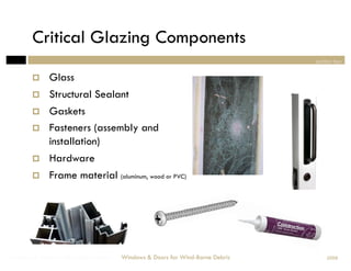 Critical Glazing Components
                                                                                section two


             Glass
             Structural Sealant
             Gaskets
             Fasteners (assembly and
              installation)
             Hardware
             Frame material (aluminum, wood or PVC)




Windows & Doors for Wind-Borne Debris   Windows & Doors for Wind-Borne Debris       2008
 