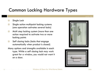 Common Locking Hardware Types
                                                                                section two

            Single Lock
            Single action multipoint locking systems
             (one operation activates several locks)
            Multi step locking system (more than one
             action required to activate two or more
             locking points
            Self closing locks (locks that engage
             automatically when product is closed)
       Many options and strengths available in each
          type. While a self closing lock may work
          great for a window, you would not want it
          on a door.



Windows & Doors for Wind-Borne Debris
 37                                     Windows & Doors for Wind-Borne Debris       2008
 