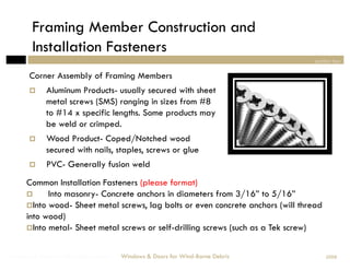 Framing Member Construction and
        Installation Fasteners
                                                                                   section two

       Corner Assembly of Framing Members
            Aluminum Products- usually secured with sheet
             metal screws (SMS) ranging in sizes from #8
             to #14 x specific lengths. Some products may
             be weld or crimped.
            Wood Product- Coped/Notched wood
             secured with nails, staples, screws or glue
            PVC- Generally fusion weld
      Common Installation Fasteners (please format)
            Into masonry- Concrete anchors in diameters from 3/16” to 5/16”
       Into wood- Sheet metal screws, lag bolts or even concrete anchors (will thread
      into wood)
       Into metal- Sheet metal screws or self-drilling screws (such as a Tek screw)



Windows & Doors for Wind-Borne Debris   Windows & Doors for Wind-Borne Debris            2008
 